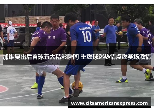 加维复出后首球五大精彩瞬间 重燃球迷热情点燃赛场激情