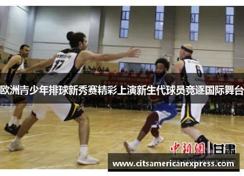 欧洲青少年排球新秀赛精彩上演新生代球员竞逐国际舞台