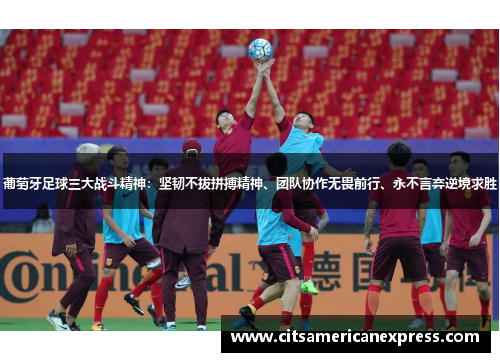 葡萄牙足球三大战斗精神：坚韧不拔拼搏精神、团队协作无畏前行、永不言弃逆境求胜