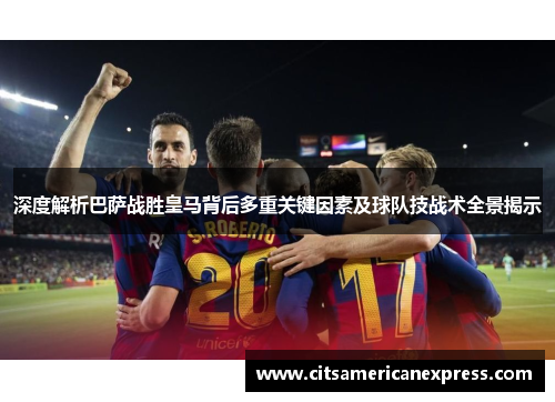 深度解析巴萨战胜皇马背后多重关键因素及球队技战术全景揭示